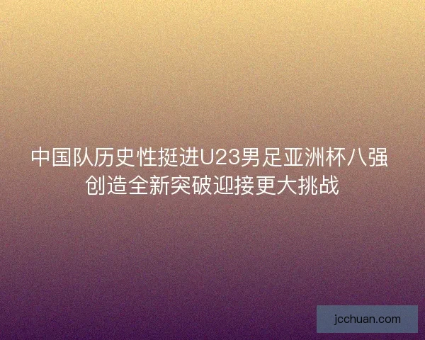 中国队历史性挺进U23男足亚洲杯八强 创造全新突破迎接更大挑战