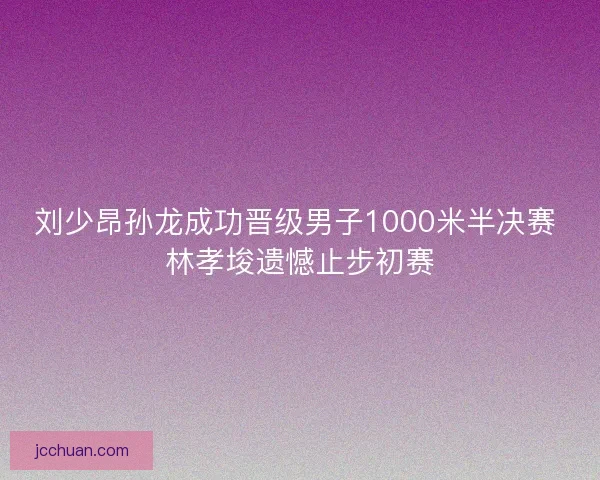 刘少昂孙龙成功晋级男子1000米半决赛 林孝埈遗憾止步初赛