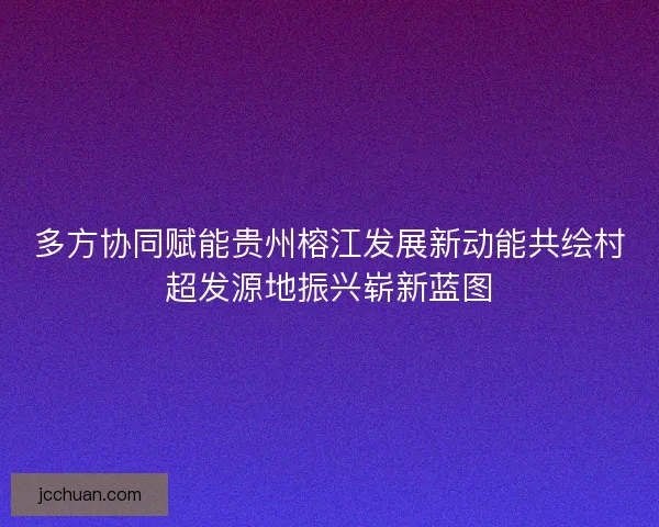 多方协同赋能贵州榕江发展新动能共绘村超发源地振兴崭新蓝图