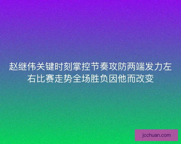 赵继伟关键时刻掌控节奏攻防两端发力左右比赛走势全场胜负因他而改变